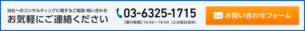 当社へのコンサルティングに関するご相談・問い合わせに関するご相談・問い合わせお気軽にご連絡ください 03-6325-1715【受付時間】10:00〜18:00 （土日祝日定休）