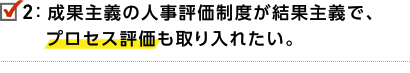 2.成果主義の人事評価制度が結果主義で、プロセス評価も取り入れたい。