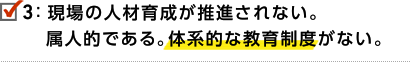 3.現場の人材育成が推進されない。属人的である。体系的な教育制度がない。