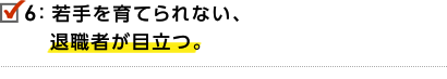 6.若手を育てられない、退職者が目立つ。
