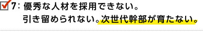 7.優秀な人材を採用できない。引き留められない。次世代幹部が育たない。